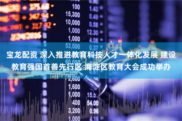 宝龙配资 深入推进教育科技人才一体化发展 建设教育强国首善先行区 海淀区教育大会成功举办