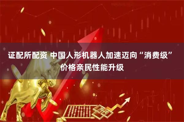 证配所配资 中国人形机器人加速迈向“消费级” 价格亲民性能升级