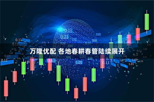 万隆优配 各地春耕春管陆续展开