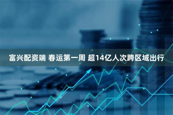 富兴配资端 春运第一周 超14亿人次跨区域出行