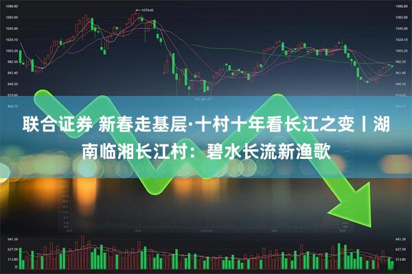 联合证券 新春走基层·十村十年看长江之变丨湖南临湘长江村：碧水长流新渔歌