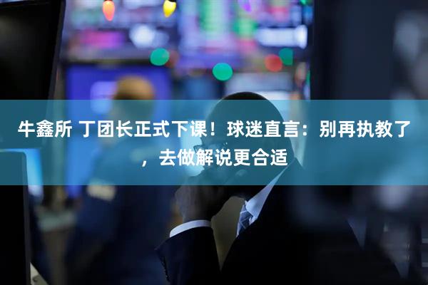 牛鑫所 丁团长正式下课！球迷直言：别再执教了，去做解说更合适