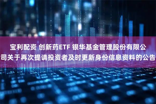 宝利配资 创新药ETF 银华基金管理股份有限公司关于再次提请投资者及时更新身份信息资料的公告