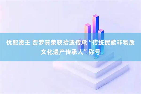 优配货主 贾梦真荣获拾遗传承“传统民歌非物质文化遗产传承人”称号