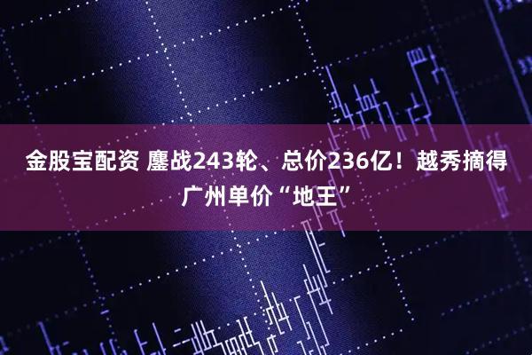 金股宝配资 鏖战243轮、总价236亿！越秀摘得广州单价“地王”