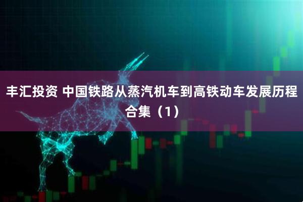 丰汇投资 中国铁路从蒸汽机车到高铁动车发展历程合集（1）
