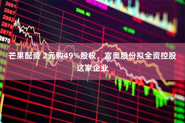 芒果配资 2元购49%股权，富奥股份拟全资控股这家企业