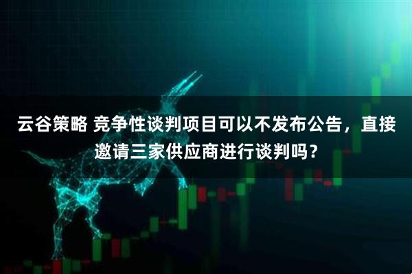 云谷策略 竞争性谈判项目可以不发布公告，直接邀请三家供应商进行谈判吗？